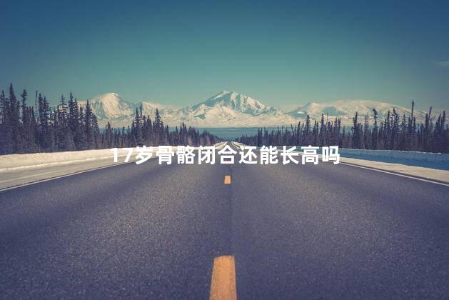 17岁骨骼闭合还能长高吗，18岁骨骼接近闭合还能长吗