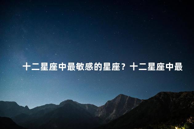 十二星座中最敏感的星座？十二星座中最易受触动的星座，你知道是哪个吗？