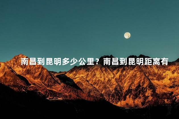 南昌到昆明多少公里？南昌到昆明距离有多远