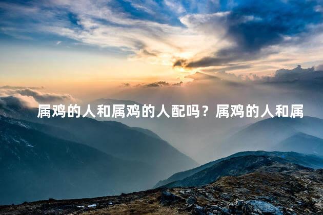 属鸡的人和属鸡的人配吗？属鸡的人和属鸡的人组合起来如何？