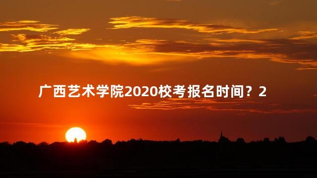 广西艺术学院2020校考报名时间？2020广西艺术学院校考报名时间