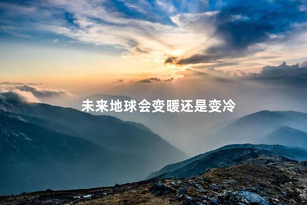 未来地球会变暖还是变冷，地球未来会变冷吗