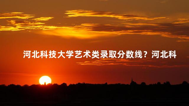 河北科技大学艺术类录取分数线？河北科技大学艺术类最低录取分数提升至多少？