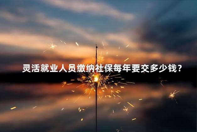 灵活就业人员缴纳社保每年要交多少钱？灵活就业人员每年社保缴纳费用是多少