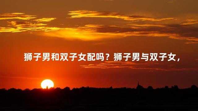 狮子男和双子女配吗？狮子男与双子女，完美匹配吗？