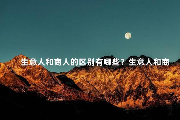 生意人和商人的区别有哪些？生意人和商人：区别是什么？